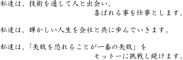 私達は、技術を通して人と出会い、喜ばれる事を仕事とします。私達は、輝かしい人生を会社と共に歩んでいきます。私達は、「失敗を恐れることが一番の失敗」をモットーに挑戦し続けます。